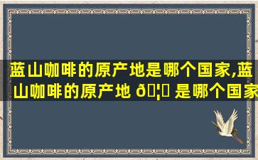 蓝山咖啡的原产地是哪个国家,蓝山咖啡的原产地 🦟 是哪个国家生产的